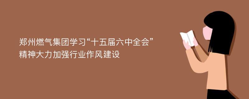 郑州燃气集团学习“十五届六中全会”精神大力加强行业作风建设