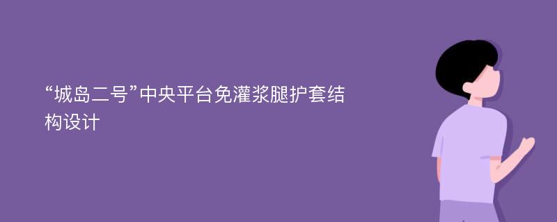 “城岛二号”中央平台免灌浆腿护套结构设计