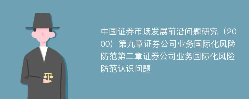 中国证券市场发展前沿问题研究（2000）第九章证券公司业务国际化风险防范第二章证券公司业务国际化风险防范认识问题