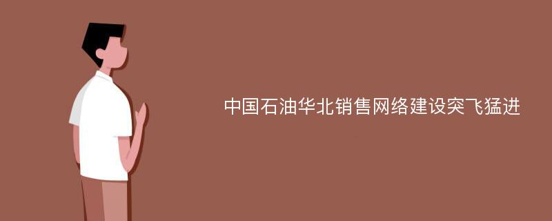 中国石油华北销售网络建设突飞猛进