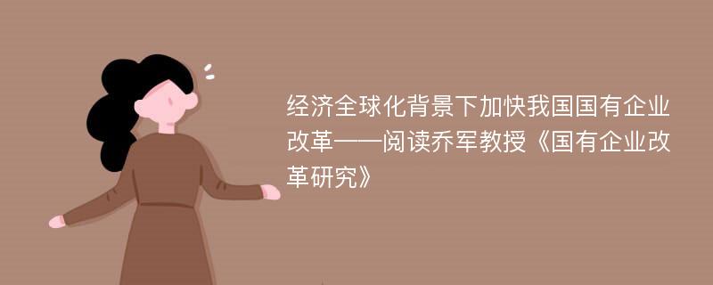 经济全球化背景下加快我国国有企业改革——阅读乔军教授《国有企业改革研究》