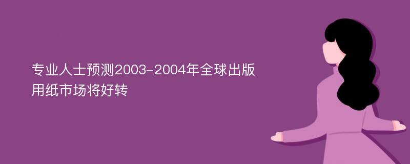 专业人士预测2003-2004年全球出版用纸市场将好转