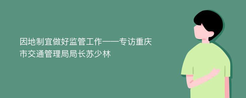 因地制宜做好监管工作——专访重庆市交通管理局局长苏少林