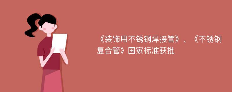 《装饰用不锈钢焊接管》、《不锈钢复合管》国家标准获批