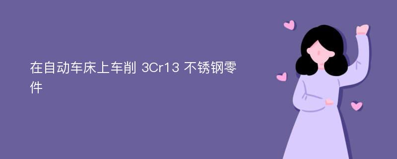 在自动车床上车削 3Cr13 不锈钢零件