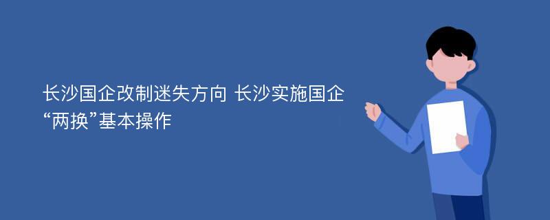 长沙国企改制迷失方向 长沙实施国企“两换”基本操作