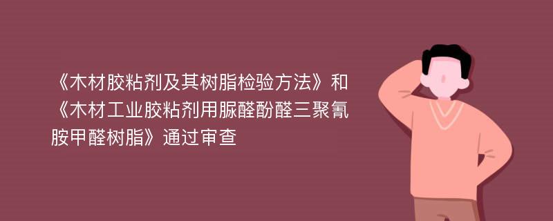 《木材胶粘剂及其树脂检验方法》和《木材工业胶粘剂用脲醛酚醛三聚氰胺甲醛树脂》通过审查